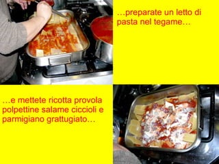 … preparate un letto di pasta nel tegame… … e mettete ricotta provola polpettine salame ciccioli e parmigiano grattugiato… 