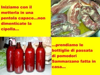 Iniziamo con il metterla in una pentola capace…non dimenticate la cipolla… … prendiamo le bottiglie di passata di pomodori Sammarzano fatta in casa…  