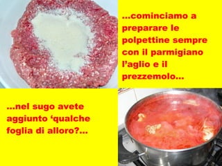 … cominciamo a preparare le polpettine sempre con il parmigiano l’aglio e il prezzemolo… … nel sugo avete aggiunto ‘qualche foglia di alloro?... 