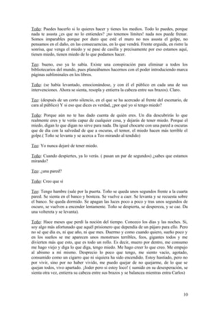 Toño: Puedes hacerlo si lo quieres hacer y tienes los medios. Todo lo puedes, porque
nada te asusta ¿es que no lo entiendes? ¡no tenemos límites! nada nos puede frenar.
Somos imparables porque por duro que esté el muro no nos asusta el golpe, no
pensamos en el daño, en las consecuencias, en lo que vendrá. Frente erguida, en ristre la
sonrisa, que venga el miedo y se pase de casilla y precisamente por eso estamos aquí,
tienen miedo, tienen miedo de lo que podamos hacer.
Teo: bueno, eso ya lo sabía. Existe una conspiración para eliminar a todos los
bibliotecarios del mundo, pues planeábamos hacernos con el poder introduciendo marca
páginas subliminales en los libros.
Toño: (se había levantado, emocionándose, y con él el público en cada una de sus
intervenciones. Ahora se sienta, resopla y entierra la cabeza entre sus brazos). Claro.
Teo: (después de un corto silencio, en el que se ha acercado al frente del escenario, de
cara al público) Y si eso que dices es verdad, ¿por qué yo sí tengo miedo?
Toño: Porque aún no te has dado cuenta de quién eres. Un día descubrirás lo que
realmente eres y te verás capaz de cualquier cosa, y dejarás de tener miedo. Porque el
miedo, digan lo que digan no sirve para nada. Da igual chocarte con una pared a oscuras
que de día con la salvedad de que a oscuras, el temor, el miedo hacen más terrible el
golpe.( Toño se levanta y se acerca a Teo mirando al tendido)
Teo: Yo nunca dejaré de tener miedo.
Toño: Cuando despiertes, ya lo verás. ( pasan un par de segundos) ¿sabes que estamos
mirando?
Teo: ¿una pared?
Toño: Creo que sí
Teo: Tengo hambre (sale por la puerta. Toño se queda unos segundos frente a la cuarta
pared. Se sienta en el banco y bosteza. Se vuelve a caer. Se levanta y se recuesta sobre
el banco. Se queda dormido. Se apagan las luces poco a poco y tras unos segundos de
oscuro, se vuelven a encender lentamente. Toño se despierta, se despereza, y se cae. Da
una voltereta y se levanta).
Toño: Hace meses que perdí la noción del tiempo. Conozco los días y las noches. Si,
soy algo más afortunado que aquél prisionero que dependía de un pájaro para ello. Pero
no sé que día es, ni que año, ni que mes. Duermo y como cuando quiero, sueño poco y
en los sueños se me aparecen unos monstruos terribles, feos, gigantes todos y me
divierten más que esto, que es todo un rollo. Es decir, muero por dentro, me consumo
me hago viejo y diga lo que diga, tengo miedo. Me hago creer lo que creo. Me empujo
al abismo a mí mismo. Desprecio lo poco que tengo, me siento vacío, agotado,
consumido como un cigarro que ni siquiera ha sido encendido. Estoy hastiado, pero no
por vivir, sino por no haber vivido, me puedo quejar de no quejarme, de lo que se
quejan todos, vivo apartado. ¡Joder pero si estoy loco! ( sumido en su desesperación, se
sienta otra vez, entierra su cabeza entre sus brazos y se balancea mientras entra Carlos)

10

 