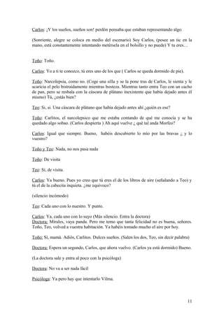 Carlos: ¡Y los sueños, sueños son! perdón pensaba que estaban representando algo.
(Sonriente, alegre se coloca en medio del escenario) Soy Carlos, (posee un tic en la
mano, está constantemente intentando metérsela en el bolsillo y no puede) Y tu eres…
Toño: Toño.
Carlos: Yo a ti te conozco, tú eres uno de los que ( Carlos se queda dormido de pie).
Toño: Narcolepsia, como no. (Coge una silla y se la pone tras de Carlos, le sienta y le
acaricia el pelo bistraídamente mientras bosteza. Mientras tanto entra Teo con un cacho
de pan, pero se resbala con la cáscara de plátano inexistente que había dejado antes él
mismo) Tú, ¿estás bien?
Teo: Si, si. Una cáscara de plátano que había dejado antes ahí ¿quién es ese?
Toño: Carlitos, el narcolepsico que me estaba contando de qué me conocía y se ha
quedado algo sobao. (Carlos despierta ) Ah aquí vuelve ¿ qué tal anda Morfeo?
Carlos: Igual que siempre. Bueno, habéis descubierto lo mío por las bravas ¿ y lo
vuestro?
Toño y Teo: Nada, no nos pasa nada
Toño: De visita
Teo: Si, de visita.
Carlos: Ya bueno. Pues yo creo que tú eres el de los libros de aire (señalando a Teo) y
tú el de la cabecita inquieta. ¿me equivoco?
(silencio incómodo)
Teo: Cada uno con lo nuestro. Y punto.
Carlos: Ya, cada uno con lo suyo (Más silencio. Entra la doctora)
Doctora: Mírales, vaya panda. Pero me temo que tanta felicidad no es buena, señores.
Toño, Teo, volved a vuestra habitación. Ya habéis tomado mucho el aire por hoy.
Toño: Sí, mamá. Adiós, Carlitos. Dulces sueños. (Salen los dos, Teo, sin decir palabra)
Doctora: Espera un segundo, Carlos, que ahora vuelvo. (Carlos ya está dormido) Bueno.
(La doctora sale y entra al poco con la psicóloga)
Doctora: No va a ser nada fácil
Psicóloga: Ya pero hay que intentarlo Vilma.

11

 