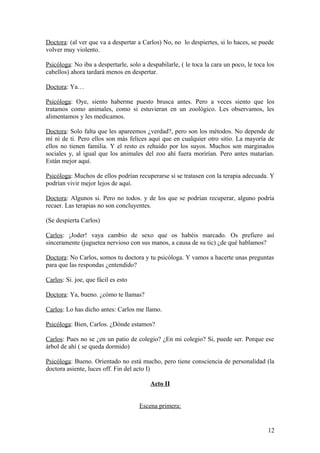 Doctora: (al ver que va a despertar a Carlos) No, no lo despiertes, si lo haces, se puede
volver muy violento.
Psicóloga: No iba a despertarle, solo a despabilarle, ( le toca la cara un poco, le toca los
cabellos) ahora tardará menos en despertar.
Doctora: Ya…
Psicóloga: Oye, siento haberme puesto brusca antes. Pero a veces siento que los
tratamos como animales, como si estuvieran en un zoológico. Les observamos, les
alimentamos y les medicamos.
Doctora: Solo falta que les apareemos ¿verdad?, pero son los métodos. No depende de
mí ni de ti. Pero ellos son más felices aquí que en cualquier otro sitio. La mayoría de
ellos no tienen familia. Y el resto es rehuido por los suyos. Muchos son marginados
sociales y, al igual que los animales del zoo ahí fuera morirían. Pero antes matarían.
Están mejor aquí.
Psicóloga: Muchos de ellos podrían recuperarse si se tratasen con la terapia adecuada. Y
podrían vivir mejor lejos de aquí.
Doctora: Algunos si. Pero no todos. y de los que se podrían recuperar, alguno podría
recaer. Las terapias no son concluyentes.
(Se despierta Carlos)
Carlos: ¡Joder! vaya cambio de sexo que os habéis marcado. Os prefiero así
sinceramente (juguetea nervioso con sus manos, a causa de su tic) ¿de qué hablamos?
Doctora: No Carlos, somos tu doctora y tu psicóloga. Y vamos a hacerte unas preguntas
para que las respondas ¿entendido?
Carlos: Si. joe, que fácil es esto
Doctora: Ya, bueno. ¿cómo te llamas?
Carlos: Lo has dicho antes: Carlos me llamo.
Psicóloga: Bien, Carlos. ¿Dónde estamos?
Carlos: Pues no se ¿en un patio de colegio? ¿En mi colegio? Si, puede ser. Porque ese
árbol de ahí ( se queda dormido)
Psicóloga: Bueno. Orientado no está mucho, pero tiene consciencia de personalidad (la
doctora asiente, luces off. Fin del acto I)
Acto II
Escena primera:

12

 