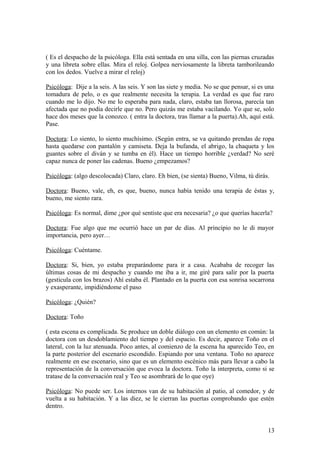( Es el despacho de la psicóloga. Ella está sentada en una silla, con las piernas cruzadas
y una libreta sobre ellas. Mira el reloj. Golpea nerviosamente la libreta tamborileando
con los dedos. Vuelve a mirar el reloj)
Psicóloga: Dije a la seis. A las seis. Y son las siete y media. No se que pensar, si es una
tomadura de pelo, o es que realmente necesita la terapia. La verdad es que fue raro
cuando me lo dijo. No me lo esperaba para nada, claro, estaba tan llorosa, parecía tan
afectada que no podía decirle que no. Pero quizás me estaba vacilando. Yo que se, solo
hace dos meses que la conozco. ( entra la doctora, tras llamar a la puerta).Ah, aquí está.
Pase.
Doctora: Lo siento, lo siento muchísimo. (Según entra, se va quitando prendas de ropa
hasta quedarse con pantalón y camiseta. Deja la bufanda, el abrigo, la chaqueta y los
guantes sobre el diván y se tumba en él). Hace un tiempo horrible ¿verdad? No seré
capaz nunca de poner las cadenas. Bueno ¿empezamos?
Psicóloga: (algo descolocada) Claro, claro. Eh bien, (se sienta) Bueno, Vilma, tú dirás.
Doctora: Bueno, vale, eh, es que, bueno, nunca había tenido una terapia de éstas y,
bueno, me siento rara.
Psicóloga: Es normal, dime ¿por qué sentiste que era necesaria? ¿o que querías hacerla?
Doctora: Fue algo que me ocurrió hace un par de días. Al principio no le di mayor
importancia, pero ayer…
Psicóloga: Cuéntame.
Doctora: Si, bien, yo estaba preparándome para ir a casa. Acababa de recoger las
últimas cosas de mi despacho y cuando me iba a ir, me giré para salir por la puerta
(gesticula con los brazos) Ahí estaba él. Plantado en la puerta con esa sonrisa socarrona
y exasperante, impidiéndome el paso
Psicóloga: ¿Quién?
Doctora: Toño
( esta escena es complicada. Se produce un doble diálogo con un elemento en común: la
doctora con un desdoblamiento del tiempo y del espacio. Es decir, aparece Toño en el
lateral, con la luz atenuada. Poco antes, al comienzo de la escena ha aparecido Teo, en
la parte posterior del escenario escondido. Espiando por una ventana. Toño no aparece
realmente en ese escenario, sino que es un elemento escénico más para llevar a cabo la
representación de la conversación que evoca la doctora. Toño la interpreta, como si se
tratase de la conversación real y Teo se asombrará de lo que oye)
Psicóloga: No puede ser. Los internos van de su habitación al patio, al comedor, y de
vuelta a su habitación. Y a las diez, se le cierran las puertas comprobando que estén
dentro.

13

 