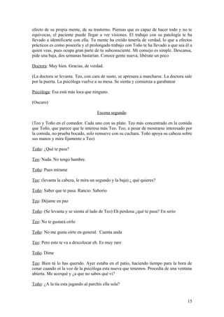 efecto de su propia mente, de su trastorno. Piensas que es capaz de hacer todo y no te
equivocas, el paciente puede llegar a ver visiones. El trabajo con su patología te ha
llevado a identificarte con ella. Tu mente ha creído tenerla de verdad, lo que a efectos
prácticos es como poseerla y el prolongado trabajo con Toño te ha llevado a que sea él a
quien veas, pues ocupa gran parte de tu subconsciente. Mi consejo es simple. Descansa,
pide una baja, dos semanas bastarían. Conoce gente nueva, libérate un poco
Doctora: Muy bien. Gracias, de verdad.
(La doctora se levanta. Teo, con cara de susto, se apresura a marcharse. La doctora sale
por la puerta. La psicóloga vuelve a su mesa. Se sienta y comienza a garabatear
Psicóloga: Esa está más loca que ninguno.
(Oscuro)
Escena segunda:
(Teo y Toño en el comedor. Cada uno con su plato. Teo más concentrado en la comida
que Toño, que parece que le interesa más Teo. Teo, a pesar de mostrarse interesado por
la comida, no prueba bocado, solo remueve con su cuchara. Toño apoya su cabeza sobre
sus manos y mira fijamente a Teo)
Toño: ¿Qué te pasa?
Teo: Nada. No tengo hambre.
Toño: Pues mírame
Teo: (levanta la cabeza, le mira un segundo y la baja) ¿ qué quieres?
Toño: Saber que te pasa. Rancio. Saborío
Teo: Déjame en paz
Toño: (Se levanta y se sienta al lado de Teo) Eh perdona ¿qué te pasa? En serio
Teo: No te gustará oírlo
Toño: No me gusta oírte en general. Cuenta anda
Teo: Pero esto te va a descolocar eh. Es muy raro
Toño. Dime
Teo: Bien tú lo has querido. Ayer estaba en el patio, haciendo tiempo para la hora de
cenar cuando oí la voz de la psicóloga esta nueva que tenemos. Procedía de una ventana
abierta. Me acerqué y ¿a que no sabes qué vi?
Toño: ¿A la tía esta jugando al parchís ella sola?

15

 