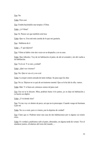 Teo: No
Toño: Pero casi
Teo: Estaba haciéndole una terapia a Vilma
Toño: ¿A Vilma?
Teo: Si. Parece ser que también está loca
Toño: Que va. Esa está más cuerda de lo que me gustaría.
Teo: Hablaron de ti
Toño: ¿ Y qué dijeron?
Teo: Vilma te había visto dos veces en su despacho y en su casa.
Toño: Que ridiculez. Voy de mi habitación al patio, de ahí al comedor y de ahí vuelta a
mi habitación.
Teo: Ya lo sé. Y es raro ¿verdad?
Toño: ¿Qué vea visiones?
Teo: No. Que te vea a ti y no a mí
Toño: La mujer estará cansada de tanto trabajo. Se pasa aquí los días
Teo: No se. Dijeron no se qué de un trastorno mental. Que se le ha ido la olla, vamos.
Toño: Bah. Y si fuera así, entonces somos tal para cual.
Teo: Eso no te lo discuto. Mira, podríais hasta vivir juntos, yo os dejo mi habitación y
os hacéis un dúplex
Toño: ¿Y tú donde irías?
Teo: Yo me voy a ir dentro de poco, así que no te preocupes. Cuando venga mi hermana
a por mí
Toño: No va a venir, pero si viniera ¿me la dejarías de verdad?
Teo: Claro que sí. Podríais tener una casa de dos habitaciones por si alguna vez tenéis
críos.
Toño: Es verdad y podríamos salir al patio, abrazados, en alguna tarde de verano. Ver el
atardecer juntos, olvidarnos del resto del mundo….

16

 