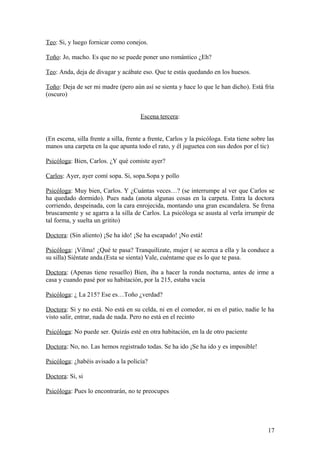 Teo: Si, y luego fornicar como conejos.
Toño: Jo, macho. Es que no se puede poner uno romántico ¿Eh?
Teo: Anda, deja de divagar y acábate eso. Que te estás quedando en los huesos.
Toño: Deja de ser mi madre (pero aún así se sienta y hace lo que le han dicho). Está fría
(oscuro)
Escena tercera:
(En escena, silla frente a silla, frente a frente, Carlos y la psicóloga. Esta tiene sobre las
manos una carpeta en la que apunta todo el rato, y él juguetea con sus dedos por el tic)
Psicóloga: Bien, Carlos. ¿Y qué comiste ayer?
Carlos: Ayer, ayer comí sopa. Si, sopa.Sopa y pollo
Psicóloga: Muy bien, Carlos. Y ¿Cuántas veces…? (se interrumpe al ver que Carlos se
ha quedado dormido). Pues nada (anota algunas cosas en la carpeta. Entra la doctora
corriendo, despeinada, con la cara enrojecida, montando una gran escandalera. Se frena
bruscamente y se agarra a la silla de Carlos. La psicóloga se asusta al verla irrumpir de
tal forma, y suelta un gritito)
Doctora: (Sin aliento) ¡Se ha ido! ¡Se ha escapado! ¡No está!
Psicóloga: ¡Vilma! ¿Qué te pasa? Tranquilízate, mujer ( se acerca a ella y la conduce a
su silla) Siéntate anda.(Esta se sienta) Vale, cuéntame que es lo que te pasa.
Doctora: (Apenas tiene resuello) Bien, iba a hacer la ronda nocturna, antes de irme a
casa y cuando pasé por su habitación, por la 215, estaba vacía
Psicóloga: ¿ La 215? Ese es…Toño ¿verdad?
Doctora: Si y no está. No está en su celda, ni en el comedor, ni en el patio, nadie le ha
visto salir, entrar, nada de nada. Pero no está en el recinto
Psicóloga: No puede ser. Quizás esté en otra habitación, en la de otro paciente
Doctora: No, no. Las hemos registrado todas. Se ha ido ¡Se ha ido y es imposible!
Psicóloga: ¿habéis avisado a la policía?
Doctora: Si, si
Psicóloga: Pues lo encontrarán, no te preocupes

17

 