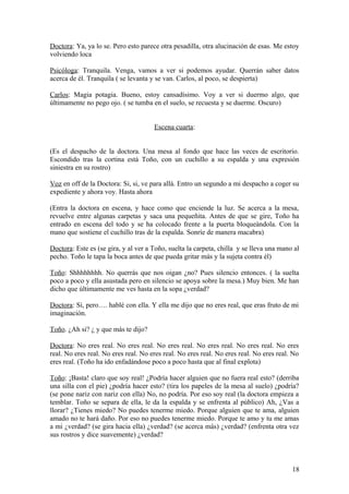 Doctora: Ya, ya lo se. Pero esto parece otra pesadilla, otra alucinación de esas. Me estoy
volviendo loca
Psicóloga: Tranquila. Venga, vamos a ver si podemos ayudar. Querrán saber datos
acerca de él. Tranquila ( se levanta y se van. Carlos, al poco, se despierta)
Carlos: Magia potagia. Bueno, estoy cansadísimo. Voy a ver si duermo algo, que
últimamente no pego ojo. ( se tumba en el suelo, se recuesta y se duerme. Oscuro)
Escena cuarta:
(Es el despacho de la doctora. Una mesa al fondo que hace las veces de escritorio.
Escondido tras la cortina está Toño, con un cuchillo a su espalda y una expresión
siniestra en su rostro)
Voz en off de la Doctora: Si, si, ve para allá. Entro un segundo a mi despacho a coger su
expediente y ahora voy. Hasta ahora
(Entra la doctora en escena, y hace como que enciende la luz. Se acerca a la mesa,
revuelve entre algunas carpetas y saca una pequeñita. Antes de que se gire, Toño ha
entrado en escena del todo y se ha colocado frente a la puerta bloqueándola. Con la
mano que sostiene el cuchillo tras de la espalda. Sonríe de manera macabra)
Doctora: Este es (se gira, y al ver a Toño, suelta la carpeta, chilla y se lleva una mano al
pecho. Toño le tapa la boca antes de que pueda gritar más y la sujeta contra él)
Toño: Shhhhhhhh. No querrás que nos oigan ¿no? Pues silencio entonces. ( la suelta
poco a poco y ella asustada pero en silencio se apoya sobre la mesa.) Muy bien. Me han
dicho que últimamente me ves hasta en la sopa ¿verdad?
Doctora: Si, pero…. hablé con ella. Y ella me dijo que no eres real, que eras fruto de mi
imaginación.
Toño. ¿Ah si? ¿ y que más te dijo?
Doctora: No eres real. No eres real. No eres real. No eres real. No eres real. No eres
real. No eres real. No eres real. No eres real. No eres real. No eres real. No eres real. No
eres real. (Toño ha ido enfadándose poco a poco hasta que al final explota)
Toño: ¡Basta! claro que soy real! ¿Podría hacer alguien que no fuera real esto? (derriba
una silla con el pie) ¿podría hacer esto? (tira los papeles de la mesa al suelo) ¿podría?
(se pone nariz con nariz con ella) No, no podría. Por eso soy real (la doctora empieza a
temblar. Toño se separa de ella, le da la espalda y se enfrenta al público) Ah, ¿Vas a
llorar? ¿Tienes miedo? No puedes tenerme miedo. Porque alguien que te ama, alguien
amado no te hará daño. Por eso no puedes tenerme miedo. Porque te amo y tu me amas
a mi ¿verdad? (se gira hacia ella) ¿verdad? (se acerca más) ¿verdad? (enfrenta otra vez
sus rostros y dice suavemente) ¿verdad?

18

 