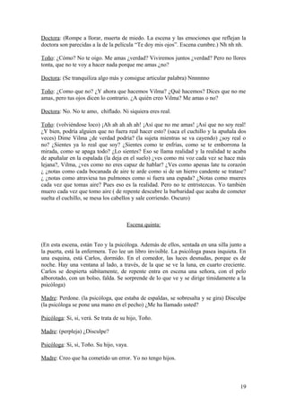 Doctora: (Rompe a llorar, muerta de miedo. La escena y las emociones que reflejan la
doctora son parecidas a la de la película “Te doy mis ojos”. Escena cumbre.) Nh nh nh.
Toño: ¿Cómo? No te oigo. Me amas ¿verdad? Viviremos juntos ¿verdad? Pero no llores
tonta, que no te voy a hacer nada porque me amas ¿no?
Doctora: (Se tranquiliza algo más y consigue articular palabra) Nnnnnno
Toño: ¿Como que no? ¿Y ahora que hacemos Vilma? ¿Qué hacemos? Dices que no me
amas, pero tus ojos dicen lo contrario. ¿A quién creo Vilma? Me amas o no?
Doctora: No. No te amo, chiflado. Ni siquiera eres real.
Toño: (volviéndose loco) ¡Ah ah ah ah ah! ¡Así que no me amas! ¡Así que no soy real!
¿Y bien, podría alguien que no fuera real hacer esto? (saca el cuchillo y la apuñala dos
veces) Dime Vilma ¿de verdad podría? (la sujeta mientras se va cayendo) ¿soy real o
no? ¿Sientes ya lo real que soy? ¿Sientes como te enfrías, como se te emborrona la
mirada, como se apaga todo? ¿Lo sientes? Eso se llama realidad y la realidad te acaba
de apuñalar en la espalada (la deja en el suelo) ¿ves como mi voz cada vez se hace más
lejana?, Vilma, ¿ves como no eres capaz de hablar? ¿Ves como apenas late tu corazón
¿ ¿notas como cada bocanada de aire te arde como si de un hierro candente se tratase?
¿ ¿notas como atraviesa tus pulmones como si fuera una espada? ¿Notas como mueres
cada vez que tomas aire? Pues eso es la realidad. Pero no te entristezcas. Yo también
muero cada vez que tomo aire ( de repente descubre la barbaridad que acaba de cometer
suelta el cuchillo, se mesa los cabellos y sale corriendo. Oscuro)

Escena quinta:
(En esta escena, están Teo y la psicóloga. Además de ellos, sentada en una silla junto a
la puerta, está la enfermera. Teo lee un libro invisible. La psicóloga pasea inquieta. En
una esquina, está Carlos, dormido. En el comedor, las luces desnudas, porque es de
noche. Hay una ventana al lado, a través, de la que se ve la luna, en cuarto creciente.
Carlos se despierta súbitamente, de repente entra en escena una señora, con el pelo
alborotado, con un bolso, falda. Se sorprende de lo que ve y se dirige tímidamente a la
psicóloga)
Madre: Perdone. (la psicóloga, que estaba de espaldas, se sobresalta y se gira) Disculpe
(la psicóloga se pone una mano en el pecho) ¿Me ha llamado usted?
Psicóloga: Si, si, verá. Se trata de su hijo, Toño.
Madre: (perpleja) ¿Disculpe?
Psicóloga: Si, si, Toño. Su hijo, vaya.
Madre: Creo que ha cometido un error. Yo no tengo hijos.

19

 