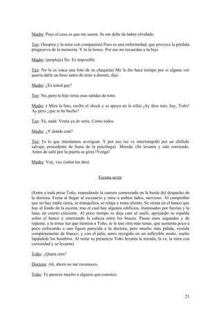 Madre: Pues el caso es que me suena. Se me debe de haber olvidado.
Teo: (Suspira y la mira con compasión) Pues es una enfermedad, que provoca la pérdida
progresiva de la memoria. Y tú la tienes. Por eso no recuerdas a tu hijo.
Madre: (perpleja) No. Es imposible
Teo: No lo es (saca una foto de su chaqueta) Me la dio hace tiempo por si alguna vez
quería darle un beso antes de irme a dormir, dijo.
Madre: ¿Es usted gay?
Teo: No, pero tu hijo tenía esas salidas de tono.
Madre: ( Mira la foto, recibe el shock y se apoya en la silla) ¡Ay dios mío, hay, Toño!
Ay pero ¿que te he hecho?
Teo: Tú, nada. Venía ya de serie. Como todos.
Madre: ¿Y donde está?
Teo: Es lo que intentamos averiguar. Y por eso (se ve interrumpido por un chillido
salvaje, procedente de fuera de la psicóloga) Mierda. (Se levanta y sale corriendo.
Antes de salir por la puerta se gira).!Venga!
Madre: Voy, voy (salen los dos)
Escena sexta:
(Entra a toda prisa Toño, reanudando la carrera comenzada en la huida del despacho de
la doctora. Frena al llegar al escenario y mira a ambos lados, nervioso. Al comprobar
que no hay nadie cerca, se tranquiliza, se relaja y toma aliento. Se sienta en el banco que
hay al fondo de la escena, tras el cual hay algunos edificios, iluminados por farolas y la
luna, en cuarto creciente. Al poco tiempo se deja caer al suelo, apoyando su espalda
sobre el banco y enterrando la cabeza entre los brazos. Pasan unos segundos y de
repente, a la tenue luz que ilumina a Toño, se le une otra más tenue, que aumenta poco a
poco enfocando a una figura parecida a la doctora, pero mucho más pálida, vestida
completamente de blanco, y con el pelo, antes recogido en un inflexible moño, suelto
tapándole los hombros. Al notar su presencia Toño levanta la mirada, la ve, la mira con
curiosidad y se levanta)
Toño: ¿Quién eres?
Doctora: Ah, ahora no me reconoces.
Toño: Te pareces mucho a alguien que conozco.

21

 