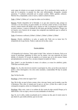 serás capaz de mirarte en un espejo sin darte asco. No te perdonarás haber nacido, ni
nada de lo posterior, te pasarás los días solo reflexionando, divagando, creando
paranoias. Y acabarás consumido por tu propio cerebro. Débil, agotado, exhausto.
Morirás frío y despiadado, como el acero y nadie te echará de menos.
Toño: ¡Cállate! ¡Cállate ya! ( se tapa los oídos con los dedos).
Doctora: Puedes despedirte de la felicidad, si es que aún conservas algo, porque no
volverás a ver una sonrisa, un gesto amable, no volverás a sentir un beso, ni una abrazo
sincero, estarás muerto allí donde vayas, muerto en vida. La desgracia te seguirá como
un perro sarnoso, y nunca te desharás de ella hasta que decidas suicidarte. Porque con
mi muerte, con el precio de mi sangre, has comprado una maldición que te sorberá la
vida, poco a poco.
Toño: (Comienza a sollozar) ¡Cállate! ¡Cállate! ¡Cállate! ¡Cállate! ¡Cállate!
Doctora: (Sonríe, satisfecha y se gira, se queda solo Toño con su tenue luz) Te
arrepentirás de lo que hiciste. Todos y cada uno de los días. (sale).

Escena séptima:
( El despacho de la doctora. Todo según lo dejó Toño, inclusive la doctora. Está ya en
escena la psicóloga, tapándose la boca con las manos, con una expresión de terror
debida a la doctora. El revuelo de papeles es el mismo que en la otra escena. Entran
precipitadamente en escena Teo y un poco después la madre de Toño).
Teo: ¡Joder! ( se gira llevándose la mano a la cabeza y se mesa los cabellos) ¡joder,
Toño!Que era broma, joder.
Madre: Ay, Ay, dios mío de mi corazón ( se persigna) Ay, dios, ay (se lleva una mano al
pecho y mira interrogante a los otros entre asustada y sorprendida) Mi hijo no puede
haber sido.
Teo: Su hijo ha sido.
Psicóloga: ¿Cómo estás tan seguro Teo?
Teo: Me lo dijo, no que la fuera a matar, claro, sino que, bueno, que la amaba y que iba
a declararse. Pero claro le tomaría por lo que es: un loco. ¿Cómo iba a saber yo que
conseguiría escaparse, entrar en el despacho y matarla?
Psicóloga: (Muy seria, como si se acabara de dar cuenta de algo crucial) Porque ya lo
había hecho. Una vez aquí y otra en su casa (señalando a la doctora)
Teo: Si, eso lo sabía, estaba escuchando por la ventana ese día, pero lo tomé como lo
que dijiste tú, que estaba enferma, que no era real.

23

 