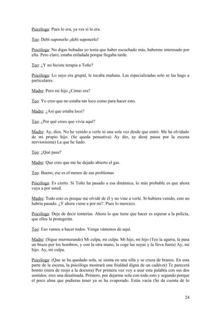 Psicóloga: Pues lo era, ya ves si lo era.
Teo: Debí suponerlo ¡debí suponerlo!
Psicóloga: No digas bobadas yo tenía que haber escuchado más, haberme interesado por
ella. Pero claro, estaba enfadada porque llegaba tarde.
Teo: ¿Y no hiciste terapia a Toño?
Psicóloga: Lo suyo era grupal, le tocaba mañana. Las especializadas solo se las hago a
particulares.
Madre: Pero mi hijo ¿Cómo era?
Teo: Yo creo que no estaba tan loco como para hacer esto.
Madre: ¿Así que estaba loco?
Teo: ¿Por qué crees que vivía aquí?
Madre: Ay, dios. No he venido a verle ni una sola vez desde que entró. Me he olvidado
de mi propio hijo. (Se queda pensativa) Ay dio, ay dios( pasea por la escena
nerviosísima) La que he liado.
Teo: ¿Qué pasa?
Madre: Que creo que me he dejado abierto el gas.
Teo: Bueno, ese es el menor de sus problemas
Psicóloga: Es cierto. Si Toño ha pasado a esa dinámica, lo más probable es que ahora
vaya a por usted.
Madre: Todo esto es porque me olvidé de él y no vine a verle. Si hubiera venido, esto no
habría pasado. ¿Y ahora viene a por mi?. Pues lo merezco.
Psicóloga: Deje de decir tonterías. Ahora lo que tiene que hacer es esperar a la policía,
que ellos la protegerán.
Teo: Eso vamos a hacer todos. Venga vámonos de aquí.
Madre: (Sigue murmurando) Mi culpa, mi culpa. Mi hijo, mi hijo (Teo la agarra, la pasa
un brazo por los hombros, y con la otra mano, la coge las suyas y la lleva fuera) Ay, mi
hijo. Ay, mi culpa.
Psicóloga: (Que se ha quedado sola, se sienta en una silla y se cruza de brazos. En esta
parte de la escena, la psicóloga mostrará una frialdad digna de un cadáver) Te parecerá
bonito (mira de reojo a la doctora) Por primera vez voy a usar esta palabra con sus dos
sentidos: eres una desalmada. Primero, por dejarme sola con todo esto y segundo porque
el poco alma que pudieras tener ya se ha evaporado. Estás vacía (Se da cuenta de lo

24

 