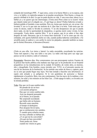 estúpido del monólogo) Pfff... Y aquí estoy, como si tu fueras Mario y yo tu esposa, aún
viva, y te habla y te reprocha aunque tu no puedas escucharme. Pero bueno, a riesgo de
parecer chiflada te lo diré. Lo que no pude decirte en vida. Y una cosa clara, ahora voy a
hablar yo y no quiero que me interrumpas. (Toma aire).!Pero cómo se te ocurre! Anda
que dejarte matar por el colgado ese. ¿Y qué hago yo ahora? Podías haberme avisado y
hubiera pedido el traslado o una sustituta. Pero no, tenías que morirte así, sin avisar. (Se
levanta) Y eso es lo que más me molesta de ti. Que ibas a tu bola. Todo tenía que ser
como tú decías, nadie te llevaba la contraria. Y un día desapareces sin que te pueda
decir nada, sin dar la oportunidad de despedirse, si querías morir como viviste, lo has
conseguido. Vuela ahora, espíritu libre. Y no te quejes, que tú ya sabes si hay algo
después de todo. Descansa, que te lo tienes bien merecido. Y no te creas que me voy
enfadada, solo quería habértelo dicho en vida, cuando podías haberme contradicho. ( Se
arrodilla junto al cadáver y con cariño le cierra los párpados, pasando también su mano
por la frente) Descansa, si descansa (Oscuro)
Escena octava:
(Toño en una silla. Luz única y lateral. La radio encendida, escuchando las noticias.
Tiene mal aspecto y hay una radio a sus pies. La radio está baja pero oye algo que
parece ser de su interés y sube el volumen).
Presentador: Bueenos días. Hoy comenzamos con una preocupante noticia. Fuentes de
la policía han hecho pública esta mañana una fuga que se ha producido en un hospital
psiquiátrico en las inmediaciones de la ciudad. El hombre, de veinte años, es moreno,
alto y desgarbado. Este hombre, cuyas iniciales son: T.P.G. es el presunto asesino de
una de las doctoras de la Institución. Se ha emitido una orden de busca y captura, pero
no se cree que pueda llegar muy lejos. Nos han instado a hacerles una advertencia: el
sujeto está armado y es peligroso. Si le ven guárdense de acercarse y llamen
rápidamente a la policía. Bien, tras esto continuamos. Son las nueve de la mañana y tres
minutos, las ocho y tres minutos en las Islas Can…(Toño apaga la radio y se levanta con
la mirada perdida).
Toño: Hay que ver lo que cambia todo.
He pasado de ser un loco
a un asesino peligroso.
Hay que ver como cambia todo.
Ayer me desperté pensando
en el futuro, en el pasado.
Me sorprendí recordando
que había sido un humano.
Recordé como marchita
el tiempo al deshojarse.
Pero después llovió tanto,
que se encharcaron mis sentidos.
Y cuando quise echarles mano,
los muy cobardes se habían ido.
¿Y en qué me he convertido?
¿En qué me han convertido?
Antes podía reír, llorar
cuando me viniera en gana.

25

 