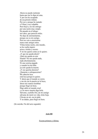 Ahora no puedo molestar
hasta que me lo diga mi ama.
Y por eso he escapado
de esa prisión infame.
Por eso y porque he matado
a Vilma y soy culpable.
Pero huyo y no me entrego
por una razón muy simple.
He pasado en el talego,
tres años, que parecen miles.
No dejo de atormentarme,
porque ese es mi castigo.
Pero no vais a encerrarme
nunca más amigos míos.
Vilma tenías razón, este mundo,
se ha vuelto áspero
arisco, tristón y oscuro.
Y no me quiere como yo le quiero.
¿Y que me queda ahora?
¿Qué me queda en este
mundo? No me queda nada,
nada absolutamente.
Ni una sonrisa pagada
y cuando la risa falta
ya solo queda la muerte
¿Y eso querías doctora?
¿Sanarme o enloquecerme?
Mi cabecita loca
está loca porque te quiere.
Y ahora que el mundo se cierra
y me da con la puerta en la boca,
ahora mis manos tiemblan
porque llegó mi hora.
Digo adiós al mundo cruel
y a la suave muerte digo hola.
Sálvame, cuchillo frío, de mi castigo
sálvame de morir en vida, triste hoja.
Clávate en mí, eso te pido.
Y no dudes, pues llegó mi hora.
(Se suicida. Fin del acto segundo)

Acto III
Escena primera y última:

26

 
