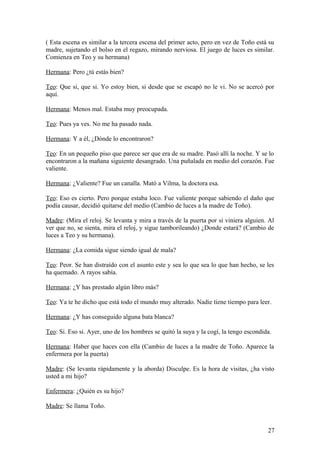 ( Esta escena es similar a la tercera escena del primer acto, pero en vez de Toño está su
madre, sujetando el bolso en el regazo, mirando nerviosa. El juego de luces es similar.
Comienza en Teo y su hermana)
Hermana: Pero ¿tú estás bien?
Teo: Que si, que si. Yo estoy bien, si desde que se escapó no le vi. No se acercó por
aquí.
Hermana: Menos mal. Estaba muy preocupada.
Teo: Pues ya ves. No me ha pasado nada.
Hermana: Y a él, ¿Dónde lo encontraron?
Teo: En un pequeño piso que parece ser que era de su madre. Pasó allí la noche. Y se lo
encontraron a la mañana siguiente desangrado. Una puñalada en medio del corazón. Fue
valiente.
Hermana: ¿Valiente? Fue un canalla. Mató a Vilma, la doctora esa.
Teo: Eso es cierto. Pero porque estaba loco. Fue valiente porque sabiendo el daño que
podía causar, decidió quitarse del medio (Cambio de luces a la madre de Toño).
Madre: (Mira el reloj. Se levanta y mira a través de la puerta por si viniera alguien. Al
ver que no, se sienta, mira el reloj, y sigue tamborileando) ¿Donde estará? (Cambio de
luces a Teo y su hermana).
Hermana: ¿La comida sigue siendo igual de mala?
Teo: Peor. Se han distraído con el asunto este y sea lo que sea lo que han hecho, se les
ha quemado. A rayos sabía.
Hermana: ¿Y has prestado algún libro más?
Teo: Ya te he dicho que está todo el mundo muy alterado. Nadie tiene tiempo para leer.
Hermana: ¿Y has conseguido alguna bata blanca?
Teo: Si. Eso si. Ayer, uno de los hombres se quitó la suya y la cogí, la tengo escondida.
Hermana: Haber que haces con ella (Cambio de luces a la madre de Toño. Aparece la
enfermera por la puerta)
Madre: (Se levanta rápidamente y la aborda) Disculpe. Es la hora de visitas, ¿ha visto
usted a mi hijo?
Enfermera: ¿Quién es su hijo?
Madre: Se llama Toño.

27

 