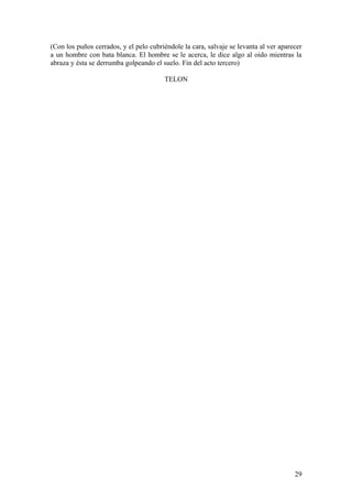 (Con los puños cerrados, y el pelo cubriéndole la cara, salvaje se levanta al ver aparecer
a un hombre con bata blanca. El hombre se le acerca, le dice algo al oído mientras la
abraza y ésta se derrumba golpeando el suelo. Fin del acto tercero)
TELON

29

 