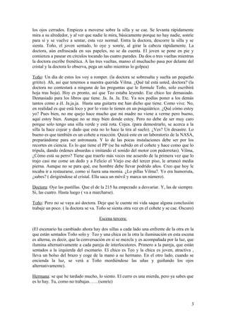 los ojos cerrados. Empieza a moverse sobre la silla y se cae. Se levanta rápidamente
mira a su alrededor, y al ver que nadie le mira, básicamente porque no hay nadie, sonríe
para sí y se vuelve a sentar, esta vez normal. Entra la doctora, descorre la silla y se
sienta. Toño, el joven sentado, lo oye y sonríe, al girar la cabeza rápidamente. La
doctora, aún enfrascada en sus papeles, no se da cuenta. El joven se pone en pie y
comienza a pasear en círculos tocando las cuatro paredes. Da dos o tres vueltas mientras
la doctora escribe frenética. A las tres vueltas, manso el muchacho pasa por delante del
cristal y la doctora lo observa, pega un salto mientras lo golpea)
Toño: Un día de estos los voy a romper. (la doctora se sobresalta y suelta un pequeño
gritito). Ah, así que tenemos a nuestra querida Vilma. ¿Qué tal está usted, doctora? (la
doctora no contestará a ninguna de las preguntas que le formule Toño, solo escribirá
hoja tras hoja). Hoy es pronto, así que Teo estaba leyendo. Ese chico lee demasiado.
Demasiado para los libros que tiene. Ja. Ja. Ja. Etc. Ya nos podías poner a los demás
tantos como a él. Ja.ja.ja. Hasta una guitarra me han dicho que tiene. Como vive. No,
en realidad es que está loco y por lo visto le tienen en un psiquiátrico. ¿Qué cómo estoy
yo? Pues bien, no me quejo hace mucho que mi madre no viene a verme pero bueno,
aquí estoy bien. Aunque no se muy bien donde estoy. Pero no debe de ser muy caro
porque solo tengo una silla verde y está rota. Cojea. (para demostrarlo, se acerca a la
silla la hace cojear y dado que esta no lo hace la tira al suelo). ¿Ves? Un desastre. Lo
bueno es que también es un cohete a reacción. Quizá este en un laboratorio de la NASA,
preparándome para ser astronauta. Y lo de las pocas instalaciones debe ser por los
recortes en ciencia. Es lo que tiene el PP (se ha subido en el cohete y hace como que lo
tripula, dando órdenes absurdas e imitando el sonido del motor con pedorretas). Vilma,
¿Cómo está su perro? Tiene que traerlo más veces me acuerdo de la primera vez que lo
trajo casi me come un dedo y a Felicio el Viejo ese del tercer piso, le arrancó media
pierna. Aunque no se para qué, ese hombre debe llevar podrido años. Creo que hoy le
tocaba ir a restaurarse, como si fuera una momia. ¿Lo pillas Vilma?. Yo era humorista,
¿sabes? ( dirigiéndose al cristal. Ella saca un móvil y marca un número).
Doctora: Oye las pastillas. Que el de la 215 ha empezado a desvariar. Y, las de siempre.
Si, las cuatro. Hasta luego ( va a marcharse).
Toño: Pero no se vaya así doctora. Deje que le cuente mi vida saque alguna conclusión
trabaje un poco. ( la doctora se va. Toño se sienta otra vez en el cohete y se cae. Oscuro)
Escena tercera:
(El escenario ha cambiado ahora hay dos sillas a cada lado una enfrente de la otra en la
que están sentados Toño solo y Teo y una chica en la otra la iluminación en esta escena
es alterna, es decir, que la conversación en sí se mezcla y es acompañada por la luz, que
ilumina alternativamente a cada pareja de interlocutores. Primero a la pareja, que están
sentados a la izquierda del escenario. El chico es Teo y la chica es joven, atractiva ,
lleva un bolso del brazo y coge de la mano a su hermano. En el otro lado, cuando se
encienda la luz, se verá a Toño mordiéndose las uñas y guiñando los ojos
alternativamente).
Hermana: se que he tardado mucho, lo siento. El curro es una mierda, pero ya sabes que
es lo hay. Tu, como no trabajas……(sonríe)

3

 