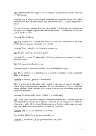 Teo: (también sonríe, pero luego se hace el ofendido) oye, ¿Cómo que no? Ya sabes que
soy bibliotecario.
Hermana: ( se le escapa una sonrisa de compasión que enseguida vuelve a su rigidez
habitual) pues para ser bibliotecario, hay que prestar libros. ¿ a quién le prestas tu
libros?
Teo: pues a Mariano, siempre de cocina, es un glotón. Y a Mercedes, de aventuras son
los suyos casi siempre. Algunos niños me hacen dibujos. Y no creo que sea tan feo.
¿Sabes qué día es hoy?
Hermana: Diez de Marzo.
Teo: Hoy cumple años la madre de Carlota, no te olvides de felicitarla de mi parte.
¿Todavía piensa que sigo trabajando en el Caribe?
Hermana: Ella y casi todos. Y todos desean que vuelvas.
Teo: Ya, pero seguro que hay alguno que no.
Hermana: Sí, es verdad. Ya sabes quién. Se llevó un susto de muerte cuando le fuiste a
presentar a mamá.
Teo: Sí, y todavía no entiendo por qué.
Hermana: Porque le presentaste una silla vacía. Mamá estaba de viaje.
Teo: Ah, ya estamos con lo de la Sila. Me lo han dicho mil veces. Y mamá estaba allí,
digáis lo que digáis.
Hermana: Y entonces, ¿por qué se asustó tanto?
Teo: No sé, dijo que la silla estaba vacía y cuando le puse cara con cara con mi madre se
echó a llorar, como si mamá le asustase. Yo creo que está loca. Pero no en el buen
sentido, sino loca de las chaladas, de las de atar, de las que ven cosas donde no las hay,
no se si me entiendes.
Hermana: Sí, si te entiendo. Bueno, ¿Qué tal es la comida aquí?
Teo: La que yo he visto hasta ahora gris, sin forma concreta y sosa, sosísima. Creo que
no conocen el uso culinario de la sal aquí. El otro día nevó y recogí un poco de la que
echaron en el suelo. Me la voy dosificando, pero no se lo digas a nadie. Aquí son todos
muy raros. Nadie parece tener familia y siempre van con prisas.
Hermana: ¿Ah, si? ¿Y qué más hacéis en el patio?
Teo: Yo, leer. El otro día se me acercó una señorita.
Hermana: ¿Una señorita? ¿Y qué quería la señorita, eh, pillín?

4

 