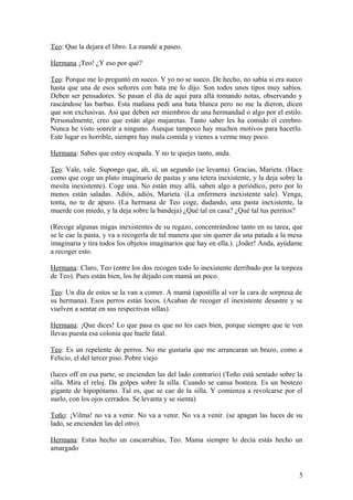 Teo: Que la dejara el libro. La mandé a paseo.
Hermana ¡Teo! ¿Y eso por qué?
Teo: Porque me lo preguntó en sueco. Y yo no se sueco. De hecho, no sabía si era sueco
hasta que una de esos señores con bata me lo dijo. Son todos unos tipos muy sabios.
Deben ser pensadores. Se pasan el día de aquí para allá tomando notas, observando y
rascándose las barbas. Esta mañana pedí una bata blanca pero no me la dieron, dicen
que son exclusivas. Así que deben ser miembros de una hermandad o algo por el estilo.
Personalmente, creo que están algo majaretas. Tanto saber les ha comido el cerebro.
Nunca he visto sonreír a ninguno. Aunque tampoco hay muchos motivos para hacerlo.
Este lugar es horrible, siempre hay mala comida y vienes a verme muy poco.
Hermana: Sabes que estoy ocupada. Y no te quejes tanto, anda.
Teo: Vale, vale. Supongo que, ah, sí, un segundo (se levanta). Gracias, Marieta. (Hace
como que coge un plato imaginario de pastas y una tetera inexistente, y la deja sobre la
mesita inexistente). Coge una. No están muy allá, saben algo a periódico, pero por lo
menos están saladas. Adiós, adiós, Marieta. (La enfermera inexistente sale). Venga,
tonta, no te de apuro. (La hermana de Teo coge, dudando, una pasta inexistente, la
muerde con miedo, y la deja sobre la bandeja) ¿Qué tal en casa? ¿Qué tal tus perritos?
(Recoge algunas migas inexistentes de su regazo, concentrándose tanto en su tarea, que
se le cae la pasta, y va a recogerla de tal manera que sin querer da una patada a la mesa
imaginaria y tira todos los objetos imaginarios que hay en ella.). ¡Joder! Anda, ayúdame
a recoger esto.
Hermana: Claro, Teo (entre los dos recogen todo lo inexistente derribado por la torpeza
de Teo). Pues están bien, los he dejado con mamá un poco.
Teo: Un día de estos se la van a comer. A mamá (apostilla al ver la cara de sorpresa de
su hermana). Esos perros están locos. (Acaban de recoger el inexistente desastre y se
vuelven a sentar en sus respectivas sillas).
Hermana: ¡Que dices! Lo que pasa es que no les caes bien, porque siempre que te ven
llevas puesta esa colonia que huele fatal.
Teo: Es un repelente de perros. No me gustaría que me arrancaran un brazo, como a
Felicio, el del tercer piso. Pobre viejo
(luces off en esa parte, se encienden las del lado contrario) (Toño está sentado sobre la
silla. Mira el reloj. Da golpes sobre la silla. Cuando se cansa bosteza. Es un bostezo
gigante de hipopótamo. Tal es, que se cae de la silla. Y comienza a revolcarse por el
suelo, con los ojos cerrados. Se levanta y se sienta)
Toño: ¡Vilma! no va a venir. No va a venir. No va a venir. (se apagan las luces de su
lado, se encienden las del otro).
Hermana: Estas hecho un cascarrabias, Teo. Mama siempre lo decía estás hecho un
amargado

5

 