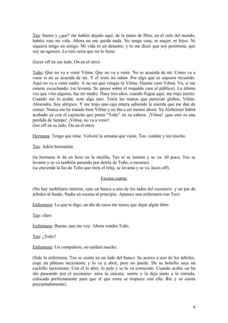 Teo: bueno y ¿qué? me habéis dejado aquí, de la mano de Dios, en el culo del mundo,
habéis roto mi vida. Ahora no me queda nada. No tengo casa, ni mujer, ni hijos. Ni
siquiera tengo un amigo. Mi vida es un desastre, y tu me dices que soy pesimista, que
soy un agorero. Lo raro sería que no lo fuese.
(luces off en ese lado, On en el otro)
Toño: Que no va a venir Vilma. Que no va a venir. No se acuerda de mi. Como va a
venir si no se acuerda de mi. Y el resto mi odian. Por algo que ni siquiera recuerdo.
Aquí no va a venir nadie. A no ser que vengas tú Vilma. Hazme caso Vilma. Va, si me
estarás escuchando. (se levanta. Se apoya sobre el respaldo cara al público). La última
vez que vino alguien, fue mi madre. Hace tres años, cuando llegué aquí, me trajo turrón.
Cuando me lo acabé, note algo raro. Tenía las manos que parecían globos, Vilma.
Almendra. Soy alérgico. Y me trajo una caja entera sabiendo la mierda que me dan de
comer. Nunca me ha tratado bien Vilma y no iba a ser menos ahora. Su Alzheimer habrá
acabado ya con el cajoncito que ponía “Toño” en su cabeza. ¡Vilma! ¡que esto es una
perdida de tiempo! ¡Vilma, no va a venir!
(luz off en su lado, On en el otro)
Hermana: Tengo que irme. Volveré la semana que viene, Teo. cuídate y lee mucho.
Teo: Adiós hermanita.
(la hermana le da un beso en la mejilla, Teo ni se inmuta y se va. Al poco, Teo se
levanta y se va también pasando por detrás de Toño, a oscuras).
(se enciende la luz de Toño que mira el reloj, se levanta y se va. luces off).
Escena cuarta:
(No hay mobiliario interior, sino un banco a uno de los lados del escenario. y un par de
árboles al fondo. Nadie en escena al principio. Aparece una enfermera con Teo).
Enfermera: Lo que te digo, un día de estos me tienes que dejar algún libro
Teo: claro
Enfermera: Bueno, que me voy. Ahora vendrá Toño.
Teo: ¿Toño?
Enfermera: Un compañero, no tardará mucho.
(Sale la enfermera. Teo se sienta en un lado del banco. Se acerca a uno de los árboles,
coge un plátano inexistente y lo va a abrir, pero no puede. De su bolsillo saca un
cuchillo inexistente. Con él lo abre, lo pela y se lo va comiendo. Cuando acaba -se ha
ido paseando por el escenario- mira la cáscara, sonríe y la deja junto a la entrada,
colocada perfectamente para que el que entre se tropiece con ella. Ríe y se sienta
precipitadamente).

6

 