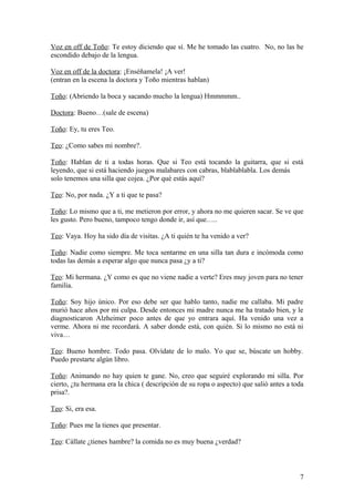 Voz en off de Toño: Te estoy diciendo que sí. Me he tomado las cuatro. No, no las he
escondido debajo de la lengua.
Voz en off de la doctora: ¡Enséñamela! ¡A ver!
(entran en la escena la doctora y Toño mientras hablan)
Toño: (Abriendo la boca y sacando mucho la lengua) Hmmmmm..
Doctora: Bueno…(sale de escena)
Toño: Ey, tu eres Teo.
Teo: ¿Como sabes mi nombre?.
Toño: Hablan de ti a todas horas. Que si Teo está tocando la guitarra, que si está
leyendo, que si está haciendo juegos malabares con cabras, blablablabla. Los demás
solo tenemos una silla que cojea. ¿Por qué estás aquí?
Teo: No, por nada. ¿Y a ti que te pasa?
Toño: Lo mismo que a ti, me metieron por error, y ahora no me quieren sacar. Se ve que
les gusto. Pero bueno, tampoco tengo donde ir, así que…..
Teo: Vaya. Hoy ha sido día de visitas. ¿A ti quién te ha venido a ver?
Toño: Nadie como siempre. Me toca sentarme en una silla tan dura e incómoda como
todas las demás a esperar algo que nunca pasa ¿y a ti?
Teo: Mi hermana. ¿Y como es que no viene nadie a verte? Eres muy joven para no tener
familia.
Toño: Soy hijo único. Por eso debe ser que hablo tanto, nadie me callaba. Mi padre
murió hace años por mi culpa. Desde entonces mi madre nunca me ha tratado bien, y le
diagnosticaron Alzheimer poco antes de que yo entrara aquí. Ha venido una vez a
verme. Ahora ni me recordará. A saber donde está, con quién. Si lo mismo no está ni
viva…
Teo: Bueno hombre. Todo pasa. Olvídate de lo malo. Yo que se, búscate un hobby.
Puedo prestarte algún libro.
Toño: Animando no hay quien te gane. No, creo que seguiré explorando mi silla. Por
cierto, ¿tu hermana era la chica ( descripción de su ropa o aspecto) que salió antes a toda
prisa?.
Teo: Si, era esa.
Toño: Pues me la tienes que presentar.
Teo: Cállate ¿tienes hambre? la comida no es muy buena ¿verdad?

7

 