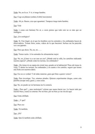Toño: No, no lo es. Y sí, si tengo hambre.
Teo: Coge un plátano (señala el árbol inexistente)
Toño: Ah ya. Bueno, creo que aguantaré. Tampoco tengo tanto hambre.
Teo: Vale
Toño: ( como con lástima) No sé, a veces pienso que todo esto no es más que un
zoológico.
Teo: ¿Un zoológico?
Toño: Si. Uno ilegal, en el que los hombres son los animales y los embatados hacen de
observadores. Toman fotos, notas, videos de lo que hacemos. Incluso me ha parecido
ver a un japonés.
Teo: Pero que dices. No, no, no……
Toño: Tienes razón. A los animales les alimentarían mejor.
Teo: No, no ¿Cómo va a ser esto un zoo? ¿Dónde está la valla, los cartelitos indicando
nuestra especie? ¿Dónde están los turistas, los embatados?
Toño: ¿No tienes tú un espejo de cristal muy grande en la habitación? Pues ahí tienes la
verja. Y detrás los turistas, los embatados y en cuanto a los carteles, seguro que tienen
una ficha con nuestros datos.
Teo: Eso no es verdad. Y de todas maneras ¿para qué iban a querer vernos?
Toño: Para investigar. Teo, estamos pirados. Quieren experimentar drogas, como esta
pastilla (escupe una), gases, y esas cosas.
Teo: No, no puede ser mi hermana me lo contaría.
Toño:¿ Para qué? ¿ para molestarte? créeme que nunca hacen eso. Lo hacen todo por
nuestro bien y nunca se enteran. Por mi bien. por mi bien yo me iría de aquí.
Teo: Estás chiflado.
Toño: ¿ Y qué?
Teo: Pues eso
Toño: Tú también.
Teo: ¿Eh?
Toño: Que tú también estás chiflado.

8

 