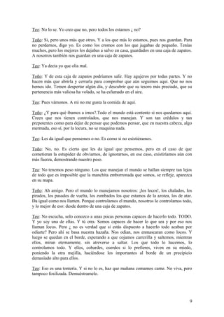 Teo: No lo se. Yo creo que no, pero todos los estamos ¿ no?
Toño: Si, pero unos más que otros. Y a los que más lo estamos, pues nos guardan. Para
no perdernos, digo yo. Es como los cromos con los que jugabas de pequeño. Tenías
muchos, pero los mejores los dejabas a salvo en casa, guardados en una caja de zapatos.
A nosotros también nos guardan en una caja de zapatos.
Teo: Ya decía yo que olía mal.
Toño: Y de esta caja de zapatos podríamos salir. Hay agujeros por todas partes. Y no
hacen más que abrirla y cerrarla para comprobar que aún seguimos aquí. Que no nos
hemos ido. Temen despertar algún día, y descubrir que su tesoro más preciado, que su
pertenencia más valiosa ha volado, se ha esfumado en el aire.
Teo: Pues vámonos. A mi no me gusta la comida de aquí.
Toño: ¿Y para qué íbamos a irnos?.Todo el mundo está contento si nos quedamos aquí.
Creen que nos tienen controlados, que nos manejan. Y son tan crédulos y tan
prepotentes como para dejar de pensar que podemos pensar, que en nuestra cabeza, algo
mermada, eso sí, por la locura, no se maquina nada.
Teo: Les da igual que pensemos o no. Es como si no existiéramos.
Toño: No, no. Es cierto que les da igual que pensemos, pero en el caso de que
cometieran la estupidez de obviarnos, de ignorarnos, en ese caso, existiríamos aún con
más fuerza, demostrando nuestro peso.
Teo: No tenemos peso ninguno. Los que manejan el mundo se hallan siempre tan lejos
de todo que es imposible que la manchita emborronada que somos, se refleje, aparezca
en su mapa.
Toño: Ah amigo. Pero el mundo lo manejamos nosotros: ¡los locos!, los chalados, los
pirados, los pasados de vuelta, los zumbados los que estamos de la azotea, los de atar.
Da igual como nos llamen. Porque controlamos el mundo, nosotros lo controlamos todo,
y lo mejor de eso: desde dentro de una caja de zapatos.
Teo: No escucha, solo conozco a unas pocas personas capaces de hacerlo todo. TODO.
Y yo soy una de ellas. Y tú otra. Somos capaces de hacer lo que sea y por eso nos
llaman locos. Pero ¿ no es verdad que si estás dispuesto a hacerlo todo acaban por
odiarte? Pero ahí se basa nuestra hazaña. Nos odian, nos enmascaran como locos. Y
luego se quedan en el borde, esperando a que cojamos carrerilla y saltemos, mientras
ellos, miran eternamente, sin atreverse a saltar. Los que todo lo hacemos, lo
controlamos todo. Y ellos, cobardes, cuerdos si lo prefieres, viven en su miedo,
poniendo la otra mejilla, haciéndose los importantes al borde de un precipicio
demasiado alto para ellos.
Teo: Eso es una tontería. Y si no lo es, haz que mañana comamos carne. No viva, pero
tampoco fosilizada. Demuéstramelo.

9

 