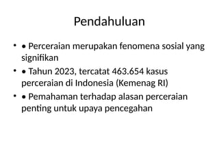Pendahuluan
• • Perceraian merupakan fenomena sosial yang
signifikan
• • Tahun 2023, tercatat 463.654 kasus
perceraian di Indonesia (Kemenag RI)
• • Pemahaman terhadap alasan perceraian
penting untuk upaya pencegahan
 