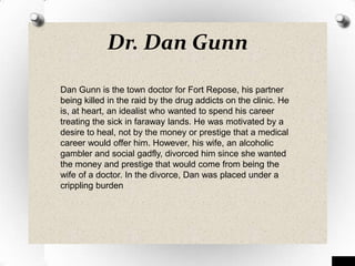 Dr. Dan Gunn
Dan Gunn is the town doctor for Fort Repose, his partner
being killed in the raid by the drug addicts on the clinic. He
is, at heart, an idealist who wanted to spend his career
treating the sick in faraway lands. He was motivated by a
desire to heal, not by the money or prestige that a medical
career would offer him. However, his wife, an alcoholic
gambler and social gadfly, divorced him since she wanted
the money and prestige that would come from being the
wife of a doctor. In the divorce, Dan was placed under a
crippling burden
 
