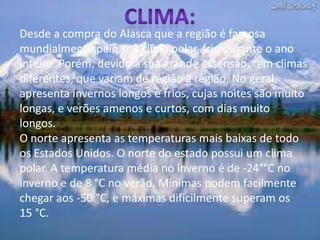 Clima:Desde a compra do Alasca que a região é famosa mundialmente pelo seu clima polar, frio durante o ano inteiro. Porém, devido à sua grande extensão, tem climas diferentes, que variam de região a região. No geral, apresenta invernos longos e frios, cujas noites são muito longas, e verões amenos e curtos, com dias muito longos.O norte apresenta as temperaturas mais baixas de todo os Estados Unidos. O norte do estado possui um clima polar. A temperatura média no inverno é de -24°°C no inverno e de 8 °C no verão. Mínimas podem facilmente chegar aos -50 °C, e máximas dificilmente superam os 15 °C. 