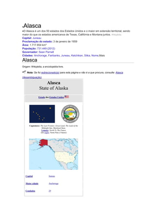Alasca
O Alasca é um dos 50 estados dos Estados Unidos e o maior em extensão territorial, sendo
maior do que os estados americanos de Texas, Califórnia e Montana juntos. Wikipédia
Capital: Juneau
Proclamação do estado: 3 de janeiro de 1959
Área: 1.717.854 km²
População: 731.449 (2012)
Governador: Sean Parnell
Cidades: Anchorage, Fairbanks, Juneau, Ketchikan, Sitka, Nome,Mais

Alasca
Origem: Wikipédia, a enciclopédia livre.

Nota: Se foi redirecionado(a) para esta página e não é a que procura, consulte: Alasca
(desambiguação).

Alasca
State of Alaska
Estado dos Estados Unidos

Cognome(s): The Last Frontier, Great Land, The Land of the
Midnight Sun, Mainland State,
Lema(s): North To The Future
(Do inglês: Norte Para o Futuro)

Capital

Juneau

Maior cidade

Anchorage

Condados

29

 