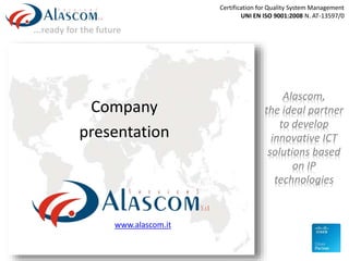 ...ready for the future
Company
presentation
www.alascom.it
Alascom,
the ideal partner
to develop
innovative ICT
solutions based
on IP
technologies
Certification for Quality System Management
UNI EN ISO 9001:2008 N. AT-13597/0
 