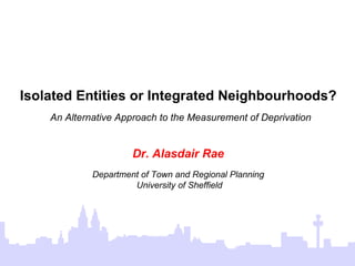 Isolated Entities or Integrated Neighbourhoods?   An Alternative Approach to the Measurement of Deprivation Dr. Alasdair Rae Department of Town and Regional Planning University of Sheffield 