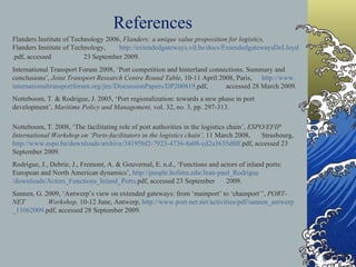 References Flanders Institute of Technology 2006,  Flanders: a unique value proposition for logistics,  Flanders Institute of Technology,  http:// extendedgateways . vil .be/docs/ ExtendedgatewaysDeLloyd . pdf , accessed  23 September 2009.   International Transport Forum 2008, ‘Port competition and hinterland connections. Summary and  conclusions’,  Joint Transport Research Centre Round Table,  10-11 April 2008, Paris,  http://www. internationaltransportforum .org/ jtrc / DiscussionPapers /DP200819. pdf ,  accessed 28 March 2009. Notteboom, T. & Rodrigue, J. 2005, ‘Port regionalization: towards a new phase in port  development’,  Maritime Policy and Management,  vol. 32, no. 3, pp. 297-313.   Notteboom, T. 2008, ‘The facilitating role of port authorities in the logistics chain’,  ESPO/EFIP  International Workshop on ‘Ports-facilitators in the logistics chain’,  11 March 2008,  Strasbourg,  http://www. espo .be/downloads/archive/34195bf2-7923-4736-8a08-	cd2a3635dfdf. pdf , accessed 23 September 2009.   Rodrigue, J., Debrie, J., Fremont, A. & Gouvernal, E. n.d., ‘Functions and actors of inland ports:  European and North American dynamics’,  http://people. hofstra .edu/Jean- 	paul _ Rodrigue /downloads/Actors_Functions_Inland_Ports. pdf , accessed 23 September  2009. Sannen, G. 2009, ‘Antwerp’s view on extended gateways: from ‘mainport’ to ‘chainport’’,  PORT-NET  Workshop,  10-12 June, Antwerp,  http://www.port-	net.net/activities/ pdf / sannen _ antwerp _11062009. pdf , accessed 28 September 2009. 