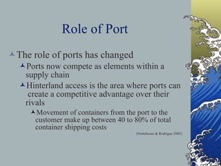 Role of Port The role of ports has changed Ports now compete as elements within a supply chain Hinterland access is the area where ports can  create a competitive advantage over their rivals Movement of containers from the port to the customer make up between 40 to 80% of total container shipping costs   ( Notteboom & Rodrigue 2005) 