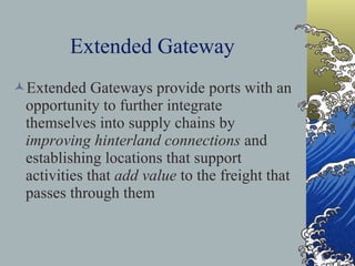 Extended Gateway Extended Gateways provide ports with an opportunity to further integrate themselves into supply chains by  improving   hinterland connections  and establishing locations that support activities that  add value  to the freight that passes through them 