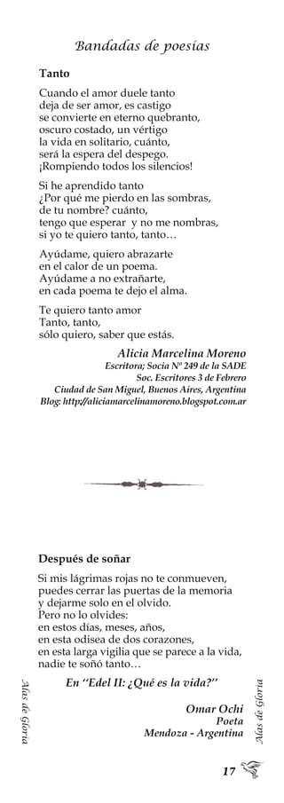 AlasdeGloria
AlasdeGloria
Bandadas de poesías
Tanto
Cuando el amor duele tanto
deja de ser amor, es castigo
se convierte en eterno quebranto,
oscuro costado, un vértigo
la vida en solitario, cuánto,
será la espera del despego.
¡Rompiendo todos los silencios!
Si he aprendido tanto
¿Por qué me pierdo en las sombras,
de tu nombre? cuánto,
tengo que esperar y no me nombras,
si yo te quiero tanto, tanto…
Ayúdame, quiero abrazarte
en el calor de un poema.
Ayúdame a no extrañarte,
en cada poema te dejo el alma.
Te quiero tanto amor
Tanto, tanto,
sólo quiero, saber que estás.
Alicia Marcelina Moreno
Escritora; Socia Nº 249 de la SADE
Soc. Escritores 3 de Febrero
Ciudad de San Miguel, Buenos Aires, Argentina
Blog: http://aliciamarcelinamoreno.blogspot.com.ar
Después de soñar
Si mis lágrimas rojas no te conmueven,
puedes cerrar las puertas de la memoria
y dejarme solo en el olvido.
Pero no lo olvides:
en estos días, meses, años,
en esta odisea de dos corazones,
en esta larga vigilia que se parece a la vida,
nadie te soñó tanto…
En ‘‘Edel II: ¿Qué es la vida?’’
Omar Ochi
Poeta
Mendoza - Argentina
 