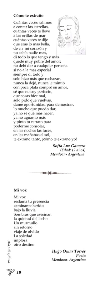 AlasdeGloria
Cómo te extraño
Cuántas veces salimos
a contar las estrellas,
cuántas veces te lleve
a las orillas de mar
cuántas veces te dije
que eras lo mas bella,
de en mi corazón y
no cabía nadie mas,
di todo lo que tengo y más
quedé muy pobre del amor;
no debí dar a cualquier persona
si no a la más especial
siempre di todo y
solo hizo más que rechazar.
nunca la dejó, nunca le mintió
con poca plata compró su amor,
sé que no soy perfecto,
qué cosas hice mal,
solo pido que vuelvas,
dame oportunidad para demostrar,
lo mucho que puedo dar,
ya no sé qué más hacer,
ya no aguanto más
y pinto tu retrato para
poderme consolar,
en las noches las luces,
en las mañanas el sol,
te extraño tanto, ¡cómo te extraño yo!
Sofía Luz Gamero
(Edad: 12 años)
Mendoza- Argentina
Mi voz
Mi voz
reclama tu presencia
caminante herido
bajo la lluvia
Sombras que asesinan
la quietud del lecho
Un murmullo
sin retorno
viaje de olvido
La soledad
implora
otro destino
Hugo Omar Torres
Poeta
Mendoza- Argentina
 