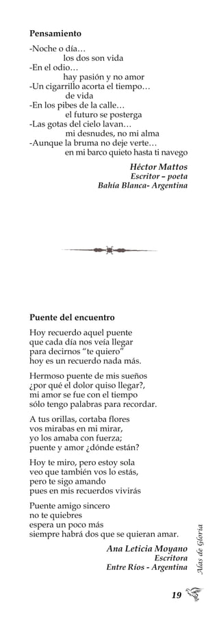 AlasdeGloria
Pensamiento
-Noche o día…
los dos son vida
-En el odio…
hay pasión y no amor
-Un cigarrillo acorta el tiempo…
de vida
-En los pibes de la calle…
el futuro se posterga
-Las gotas del cielo lavan…
mi desnudes, no mi alma
-Aunque la bruma no deje verte…
en mi barco quieto hasta ti navego
Héctor Mattos
Escritor – poeta
Bahía Blanca- Argentina
Puente del encuentro
Hoy recuerdo aquel puente
que cada día nos veía llegar
para decirnos “te quiero”
hoy es un recuerdo nada más.
Hermoso puente de mis sueños
¿por qué el dolor quiso llegar?,
mi amor se fue con el tiempo
sólo tengo palabras para recordar.
A tus orillas, cortaba flores
vos mirabas en mi mirar,
yo los amaba con fuerza;
puente y amor ¿dónde están?
Hoy te miro, pero estoy sola
veo que también vos lo estás,
pero te sigo amando
pues en mis recuerdos vivirás
Puente amigo sincero
no te quiebres
espera un poco más
siempre habrá dos que se quieran amar.
Ana Leticia Moyano
Escritora
Entre Ríos - Argentina
 