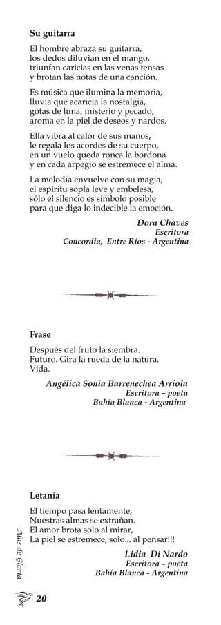 AlasdeGloria
Su guitarra
El hombre abraza su guitarra,
los dedos diluvian en el mango,
triunfan caricias en las venas tensas
y brotan las notas de una canción.
Es música que ilumina la memoria,
lluvia que acaricia la nostalgia,
gotas de luna, misterio y pecado,
aroma en la piel de deseos y nardos.
Ella vibra al calor de sus manos,
le regala los acordes de su cuerpo,
en un vuelo queda ronca la bordona
y en cada arpegio se estremece el alma.
La melodía envuelve con su magia,
el espíritu sopla leve y embelesa,
sólo el silencio es símbolo posible
para que diga lo indecible la emoción.
Dora Chaves
Escritora
Concordia, Entre Ríos - Argentina
Letanía
El tiempo pasa lentamente,
Nuestras almas se extrañan.
El amor brota solo al mirar,
La piel se estremece, solo... al pensar!!!
Lidia Di Nardo
Escritora – poeta
Bahía Blanca - Argentina
Frase
Después del fruto la siembra.
Futuro. Gira la rueda de la natura.
Vida.
Angélica Sonia Barrenechea Arriola
Escritora – poeta
Bahía Blanca - Argentina
 