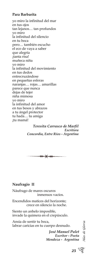 AlasdeGloria
Para Barbarita
yo miro la infinitud del mar
en tus ojos
tan lejanos… tan profundos
yo miro
la infinitud del silencio
en tu boca
pero… también escucho
el eco de vaya a saber
que alegría
¡tanta risa!
muñeca niña
yo miro
la infinitud del movimiento
en tus dedos
entrecruzándose
en pequeñas esferas
naranjas… rojas… amarillas
parece que nunca
dejas de tejer
niña mimosa
yo miro
la infinitud del amor
en tus besos y abrazos
a tu ángel protector
tu hada… tu amiga
¡tu mamá!
Teresita Carrasco de Marfil
Escritora
Concordia, Entre Ríos - Argentina
Naufragio II
Náufrago de mares oscuros
inmensos vacíos.
Encendidos matices del horizonte;
crece en silencio la noche.
Siento un anhelo imposible,
invade la quimera en el crepúsculo.
Ansia de sentir tu boca,
labrar caricias en tu cuerpo desnudo.
José Manuel Palet
Escritor - Poeta
Mendoza - Argentina
 