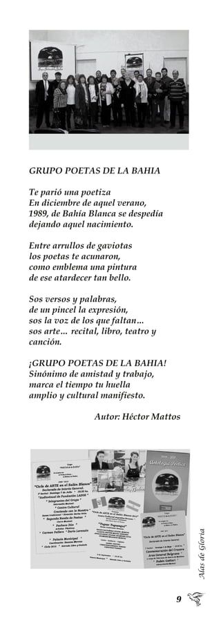AlasdeGloria
GRUPO POETAS DE LA BAHIA
Te parió una poetiza
En diciembre de aquel verano,
1989, de Bahía Blanca se despedía
dejando aquel nacimiento.
Entre arrullos de gaviotas
los poetas te acunaron,
como emblema una pintura
de ese atardecer tan bello.
Sos versos y palabras,
de un pincel la expresión,
sos la voz de los que faltan…
sos arte… recital, libro, teatro y
canción.
¡GRUPO POETAS DE LA BAHIA!
Sinónimo de amistad y trabajo,
marca el tiempo tu huella
amplio y cultural manifiesto.
Autor: Héctor Mattos
 
