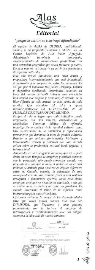 AlasdeGloria
Editorial
“porque la cultura se construye difundiendo”
El equipo de ALAS de GLORIA, multiplicando
sueños; se ha propuesto convertir a ALAS… en un
Centro Logístico de Alto Valor Agregado.
Adquiriendo tecnología e innovación,
encadenamientos de comunicación productivos, con
una extensión geográfica que cruza fronteras y mares.
De esta manera se convierte en auténtica generadora
de riquezas culturales.
Este año hemos impulsado una tarea activa y
propositiva internacionalmente que está fomentando
el desarrollo y la cooperación entre las personas. Es
así que por el momento tres países Uruguay, España
y Argentina (realizando importantes acuerdos en
favor del acervo cultural) trabajan para consolidar
una revista que respeta y promueve el derecho de la
libre difusión de cada artista, de cada poeta; de cada
escritor. Que abandera LA PAZ y apoya
incondicionalmente LA DIVERSIDAD de los
PUEBLOS ORIGINARIOS DEL MUNDO.
Porque el reto es lograr que cada individuo pueda
proyectarse con sus valores, conocimientos y
capacidades. Fomentar hábitos de reflexión,
investigación y análisis de la realidad cultural como
base sustentadora de la revolución y capacitación
permanente que demanda la tarea de gestión cultural.
Brindar a los lectores fundamentos históricos y
herramientas teóricas y prácticas con una mirada
crítica sobre la producción cultural local, regional e
internacional.
Amparados en la inteligencia humana, que no es poco
decir; en estos tiempos de imágenes y sonidos sabemos
que la percepción sólo puede comenzar cuando nos
preguntamos por qué y cómo el ambiente en el cual
vivimos se articula para nosotros en objetos diferentes
entre sí. Cuando, además, la existencia de una
correspondencia de una realidad física y una realidad
perceptiva o fenoménica aparece; como cosa obvia;
como una cosa que no necesita ser explicada, o sea que
es vivida como un dato y no como un problema. Es
cuando interviene el valor de la difusión como
instrumento para estas situaciones.
Ofrecemos entonces la mayor de las disponibilidades
para que todos juntos seamos una sola voz
DIFUSORA, que lleguemos a toda persona
promoviendo con la lectura el máximo de
interrogantes y cuestionamientos; que nos obligue
siempre a la búsqueda de nuevos caminos.
 