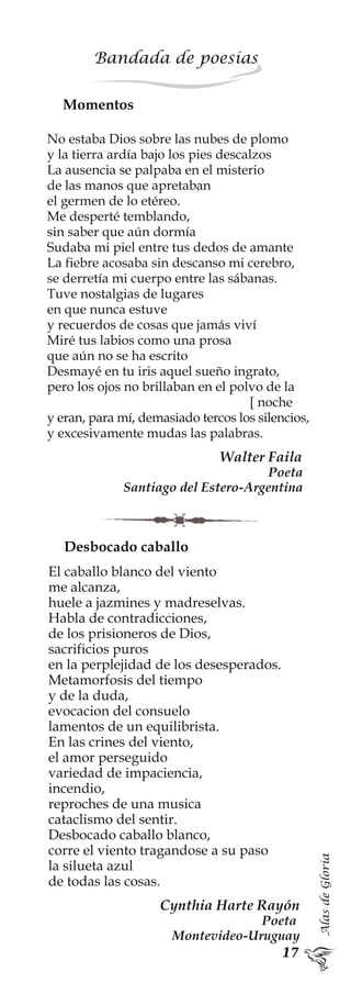 AlasdeGloria
Bandada de poesías
Momentos
No estaba Dios sobre las nubes de plomo
y la tierra ardía bajo los pies descalzos
La ausencia se palpaba en el misterio
de las manos que apretaban
el germen de lo etéreo.
Me desperté temblando,
sin saber que aún dormía
Sudaba mi piel entre tus dedos de amante
La fiebre acosaba sin descanso mi cerebro,
se derretía mi cuerpo entre las sábanas.
Tuve nostalgias de lugares
en que nunca estuve
y recuerdos de cosas que jamás viví
Miré tus labios como una prosa
que aún no se ha escrito
Desmayé en tu iris aquel sueño ingrato,
pero los ojos no brillaban en el polvo de la
[ noche
y eran, para mí, demasiado tercos los silencios,
y excesivamente mudas las palabras.
Walter Faila
Poeta
Santiago del Estero-Argentina
Desbocado caballo
El caballo blanco del viento
me alcanza,
huele a jazmines y madreselvas.
Habla de contradicciones,
de los prisioneros de Dios,
sacrificios puros
en la perplejidad de los desesperados.
Metamorfosis del tiempo
y de la duda,
evocacion del consuelo
lamentos de un equilibrista.
En las crines del viento,
el amor perseguido
variedad de impaciencia,
incendio,
reproches de una musica
cataclismo del sentir.
Desbocado caballo blanco,
corre el viento tragandose a su paso
la silueta azul
de todas las cosas.
Cynthia Harte Rayón
Poeta
Montevideo-Uruguay
 
