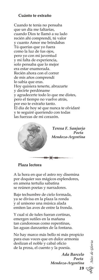AlasdeGloria
Plaza lectora
A la hora en que el astro rey disemina
por doquier sus mágicos esplendores,
en amena tertulia sabatina
se reúnen poetas y narradores.
Bajo techumbre de cielo formada,
ya se divisa en la plaza la ronda
y al unísono una música alada
emiten las aves de entre la fronda.
Y cual si de tules fueran cortinas,
emergen sutiles en la mañana
tan candorosas como repentinas,
las aguas danzantes de la fontana.
No hay marco más bello ni más propicio
para esas voces que en dulce armonía
deslizan el noble y cabal oficio
de la prosa, el cuento y la poesía.
Ada Barcelo
Poeta
Mendoza-Argentina
Cuánto te extraño
Cuando te tenía no pensaba
que un día me faltarías,
cuando Dios te llamó a su lado
recién ahí comprendí, tú valor
y cuanto Amor me brindabas
Tú querías que yo fuera
como la luz de tus ojos,
pero yo con mi juventud
y mi falta de experiencia,
solo pensaba que lo mejor
era estar enamorada.
Recién ahora con el correr
de mis años comprendí
lo sabia que eras.
Hoy quisiera tenerte, abrazarte
y decirte perdóname
y agradecerte todo lo que me distes,
pero el tiempo no vuelve atrás,
por eso te extraño tanto.
El día de hoy sé que nunca te olvidaré
y te seguiré queriendo con todas
las fuerzas de mi corazón.
Teresa F. Sanjurjo
Poeta
Mendoza-Argentina
 
