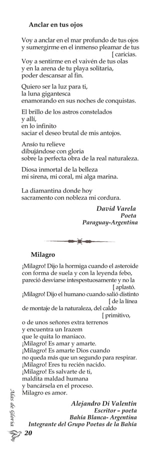 AlasdeGloria
Anclar en tus ojos
Voy a anclar en el mar profundo de tus ojos
y sumergirme en el inmenso pleamar de tus
[ caricias.
Voy a sentirme en el vaivén de tus olas
y en la arena de tu playa solitaria,
poder descansar al fin.
Quiero ser la luz para ti,
la luna gigantesca
enamorando en sus noches de conquistas.
El brillo de los astros constelados
y allí,
en lo infinito
saciar el deseo brutal de mis antojos.
Ansío tu relieve
dibujándose con gloria
sobre la perfecta obra de la real naturaleza.
Diosa inmortal de la belleza
mi sirena, mi coral, mi alga marina.
La diamantina donde hoy
sacramento con nobleza mi cordura.
David Varela
Poeta
Paraguay-Argentina
Milagro
¡Milagro! Dijo la hormiga cuando el asteroide
con forma de suela y con la leyenda febo,
pareció desviarse intespestuosamente y no la
[ aplastó.
¡Milagro! Dijo el humano cuando salió distinto
[ de la línea
de montaje de la naturaleza, del caldo
[ primitivo,
o de unos señores extra terrenos
y encuentra un Irazem
que le quita lo maniaco.
¡Milagro! Es amar y amarte.
¡Milagro! Es amarte Dios cuando
no queda más que un segundo para respirar.
¡Milagro! Eres tu recién nacido.
¡Milagro! Es salvarte de ti,
maldita maldad humana
y bancársela en el proceso.
Milagro es amor.
Alejandro Di Valentin
Escritor – poeta
Bahía Blanca- Argentina
Integrante del Grupo Poetas de la Bahía
 