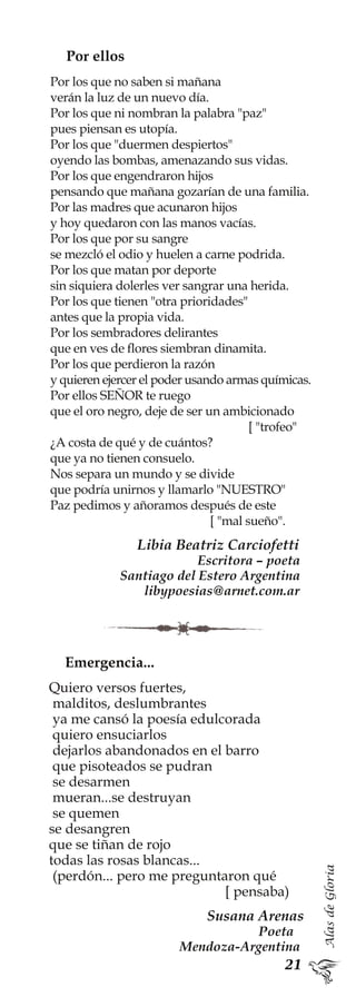 AlasdeGloria
Por ellos
Por los que no saben si mañana
verán la luz de un nuevo día.
Por los que ni nombran la palabra "paz"
pues piensan es utopía.
Por los que "duermen despiertos"
oyendo las bombas, amenazando sus vidas.
Por los que engendraron hijos
pensando que mañana gozarían de una familia.
Por las madres que acunaron hijos
y hoy quedaron con las manos vacías.
Por los que por su sangre
se mezcló el odio y huelen a carne podrida.
Por los que matan por deporte
sin siquiera dolerles ver sangrar una herida.
Por los que tienen "otra prioridades"
antes que la propia vida.
Por los sembradores delirantes
que en ves de flores siembran dinamita.
Por los que perdieron la razón
y quieren ejercer el poder usando armas químicas.
Por ellos SEÑOR te ruego
que el oro negro, deje de ser un ambicionado
[ "trofeo"
¿A costa de qué y de cuántos?
que ya no tienen consuelo.
Nos separa un mundo y se divide
que podría unirnos y llamarlo "NUESTRO"
Paz pedimos y añoramos después de este
[ "mal sueño".
Libia Beatriz Carciofetti
Escritora – poeta
Santiago del Estero Argentina
libypoesias@arnet.com.ar
Emergencia...
Quiero versos fuertes,
malditos, deslumbrantes
ya me cansó la poesía edulcorada
quiero ensuciarlos
dejarlos abandonados en el barro
que pisoteados se pudran
se desarmen
mueran...se destruyan
se quemen
se desangren
que se tiñan de rojo
todas las rosas blancas...
(perdón... pero me preguntaron qué
[ pensaba)
Susana Arenas
Poeta
Mendoza-Argentina
 