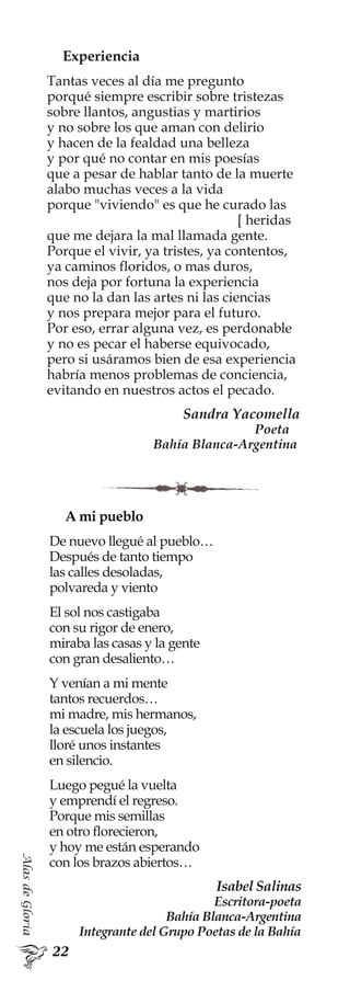 AlasdeGloria
Experiencia
Tantas veces al día me pregunto
porqué siempre escribir sobre tristezas
sobre llantos, angustias y martirios
y no sobre los que aman con delirio
y hacen de la fealdad una belleza
y por qué no contar en mis poesías
que a pesar de hablar tanto de la muerte
alabo muchas veces a la vida
porque "viviendo" es que he curado las
[ heridas
que me dejara la mal llamada gente.
Porque el vivir, ya tristes, ya contentos,
ya caminos floridos, o mas duros,
nos deja por fortuna la experiencia
que no la dan las artes ni las ciencias
y nos prepara mejor para el futuro.
Por eso, errar alguna vez, es perdonable
y no es pecar el haberse equivocado,
pero si usáramos bien de esa experiencia
habría menos problemas de conciencia,
evitando en nuestros actos el pecado.
Sandra Yacomella
Poeta
Bahía Blanca-Argentina
A mi pueblo
De nuevo llegué al pueblo…
Después de tanto tiempo
las calles desoladas,
polvareda y viento
El sol nos castigaba
con su rigor de enero,
miraba las casas y la gente
con gran desaliento…
Y venían a mi mente
tantos recuerdos…
mi madre, mis hermanos,
la escuela los juegos,
lloré unos instantes
en silencio.
Luego pegué la vuelta
y emprendí el regreso.
Porque mis semillas
en otro florecieron,
y hoy me están esperando
con los brazos abiertos…
Isabel Salinas
Escritora-poeta
Bahía Blanca-Argentina
Integrante del Grupo Poetas de la Bahía
 