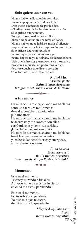 AlasdeGloria
Momentos
Este es el momento.
Te estoy mirando a los ojos.
Aunque, si he de escribir lo cierto,
en ellos me estoy perdiendo.
Este es el momento.
Están sobrando palabras.
Ya que mis ojos te dicen,
de mi amor y lo que siento.
Miguel Angel Madsan
Poeta
Bahía Blanca-Argentina
Sólo quiero estar con vos
No me hables, sólo quédate conmigo,
no me expliques nada, todo está bien.
Deja que el silencio hable por los dos,
sólo déjame sentir los latidos de tu corazón.
Sólo quiero estar con vos.
Tú y yo obsesionados por explicar,
buscando palabras en una torre de babel.
No me hables, no te hablaré; mejor el silencio,
no permitamos que la incomprensión nos divida.
Sólo quiero estar con vos. Sólo,
tan sólo quedemos juntos vos y yo,
no me hables, ni yo te hablaré, el silencio lo hará.
Deja que la luz nos alumbre en este momento,
no cierres la puerta; no podremos vernos;
déjame escuchar que dice tu corazón.
Sólo, tan sólo quiero estar con vos.
Rafael Maza
Escritor–poeta
Bahía Blanca-Argentina
Integrante del Grupo Poetas de la Bahía
A tus manos
He mirado tus manos, cuando me hablabas
sentí una ternura tan inmensa,
deseaba besarlas y acariciarlas
¡No me atreví!
He mirado tus manos, cuando me hablabas
te acercaste y me rozaste con ellas
cerré mis ojos y sentí tus caricias.
¡Una dulce paz, me envolvió!
He mirado tus manos, cuando me hablabas
tomé tus manos entre las mías
y las besé, las sentí fuertes y enérgicas,
a tus manos con amor
Élida Murúa
Escritora–poeta
Bahía Blanca-Argentina
Integrante del Grupo Poetas de la Bahía
 