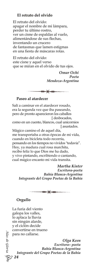 AlasdeGloria
El retrato del olvido
El retrato del olvido:
apagar el nombre de mi lámpara,
perder tu último rostro,
ver un cisne de espaldas al vuelo,
alimentándose de sus flechas,
inventando un crucero
de fantasmas que lamen estigmas
en una fiesta de máscaras rotas.
El retrato del olvido:
este cisne y aquel verso
que se miran en el olvido de tus ojos.
Omar Ochi
Poeta
Mendoza-Argentina
Orgullo
La furia del viento
galopa los valles,
lo aplaca la lluvia
sin ningún alarde,
y el ciclón decide
convertirse en trueno
para no callarse.
Olga Keen
Escritora– poeta
Bahía Blanca-Argentina
Integrante del Grupo Poetas de la Bahía
Paseo al atardecer
Salí a caminar en el atardecer rosado,
era la segunda vez que iba paseando,
pero de pronto aparecieron los caballos
[ desbocados,
como en un cuento, blancos, cual unicornios
[ asustados.
Mágico camino el de aquel día,
me transportaba a otras épocas de mi vida,
cuando en bicicleta todo recorría,
pensando en los tiempos no vividos "todavía”.
Hoy, ya madura cual rosa marchita,
recibo feliz lo que Dios me ha dado,
y vivo pintando, escribiendo o cantando,
cual mágico encanto mi vida transita.
Martha Kinter
Escritora-poeta
Bahía Blanca-Argentina
Integrante del Grupo Poetas de la Bahía
 