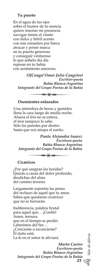 AlasdeGloria
Tu puerto
En el agua de tus ojos
sobre el humor de tu esencia
quiero insertar mi presencia
navegar timón al viento
con dulce y febril acento
con mis ensueños por barca
atracar y poner marca
en tu puerto generoso
y conseguir venturoso
lo que anhelo día día
reposar en tu bahía
con sentimiento amoroso.
OJCange/ Omar Julio Cangelosi
Escritor–poeta
Bahía Blanca-Argentina
Integrante del Grupo Poetas de la Bahía
Durmientes enlazados
Una atmósfera de besos y gemidos
llena la casa luego de media noche.
Afuera el frío no se entera,
el tren tampoco lo sabe.
Sólo las paredes por dentro
hasta que nos atrapa el sueño.
Paula Alejandra Suarez
Escritora–poeta
Bahía Blanca-Argentina
Integrante del Grupo Poetas de la Bahía
Cicatrices
¿Por qué sangran las heridas?
Quizás a causa del dolor profundo,
desdichas del alma
del camino terreno.
Largamente soportas las penas
del rechazo de aquel que tu amas.
Sabes que quedarán cicatrices
que no se borrarán.
Indiferencia, palabra brutal
para aquel que… ¡Confió!
Amor, ternura
que en el tiempo se perdió.
Laberintos del Ser…
¿Conciente o inconciente?
El daño está.
La fe en el señor te aliviará.
Marta Castro
Escritora–poeta
Bahía Blanca-Argentina
Integrante del Grupo Poetas de la Bahía
 